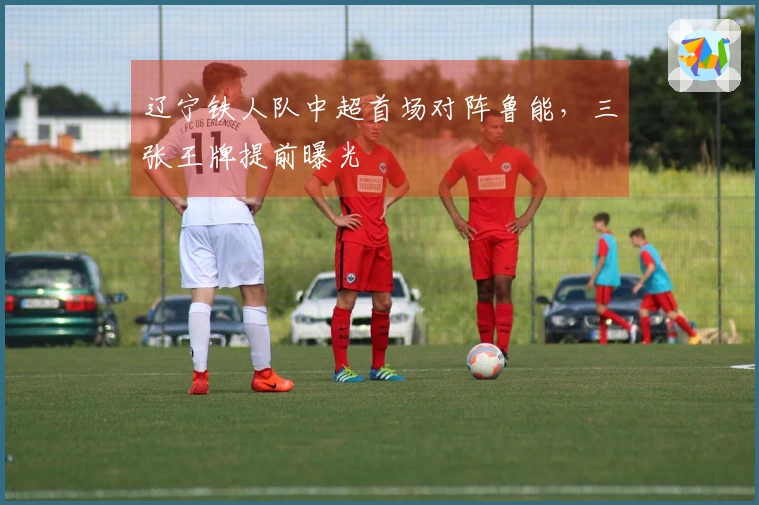 辽宁铁人队中超首场对阵鲁能，三张王牌提前曝光