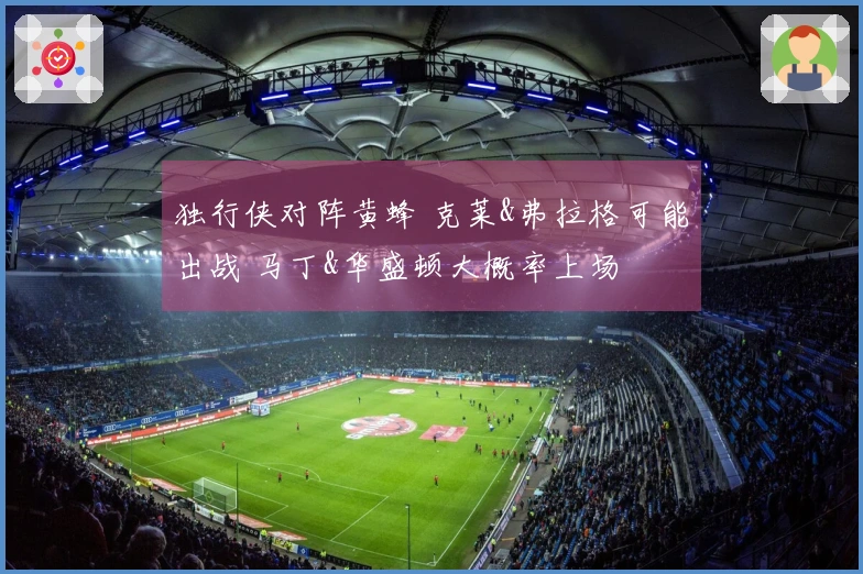 独行侠对阵黄蜂 克莱&弗拉格可能出战 马丁&华盛顿大概率上场