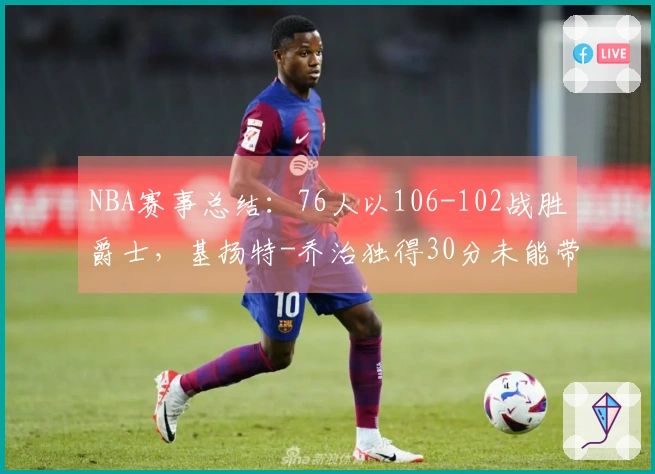 NBA赛事总结：76人以106-102战胜爵士，基扬特-乔治独得30分未能带队胜利