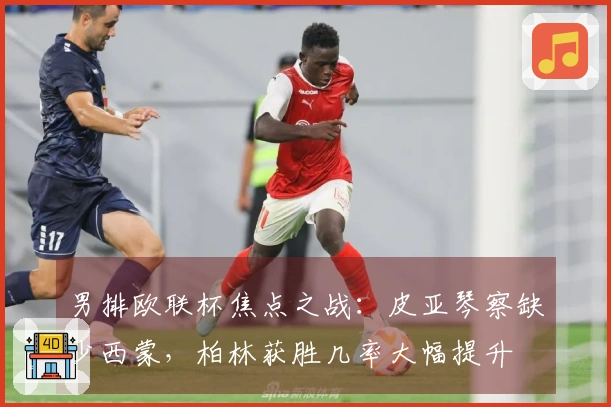 男排欧联杯焦点之战：皮亚琴察缺少西蒙，柏林获胜几率大幅提升