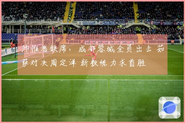 帅惟浩缺席，成都蓉城全员出击 茹萨对决周定洋 新教练力求首胜