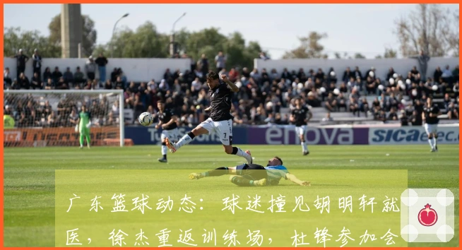 广东篮球动态：球迷撞见胡明轩就医，徐杰重返训练场，杜锋参加会议