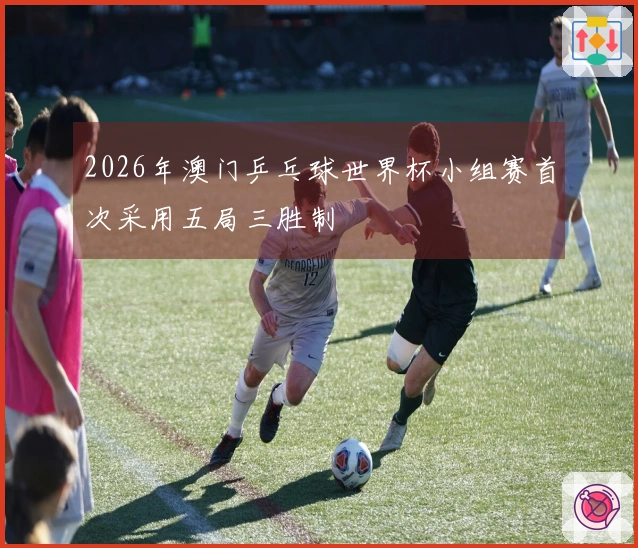 2026年澳门乒乓球世界杯小组赛首次采用五局三胜制