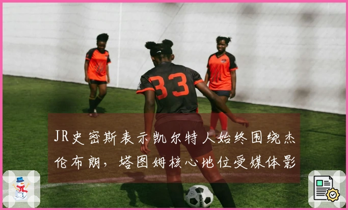 JR史密斯表示凯尔特人始终围绕杰伦布朗，塔图姆核心地位受媒体影响