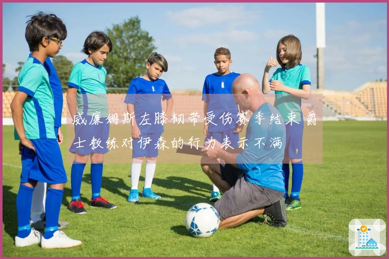 威廉姆斯左膝韧带受伤赛季结束 爵士教练对伊森的行为表示不满