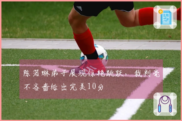陈若琳弟子展现惊艳跳跃，裁判毫不吝啬给出完美10分