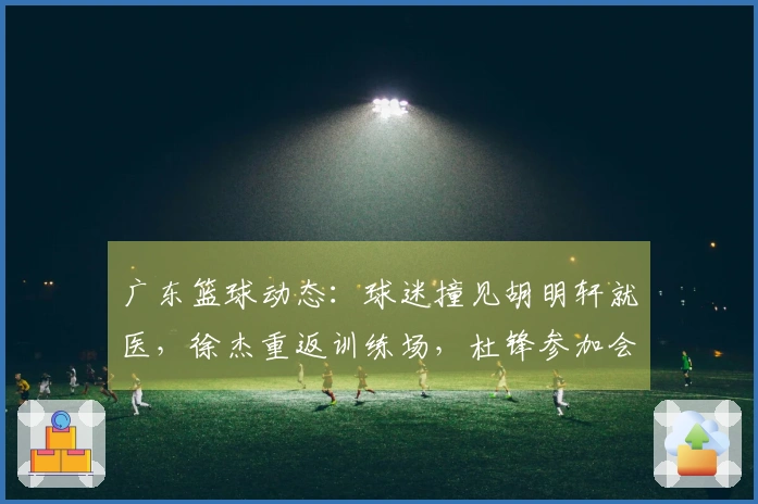 广东篮球动态：球迷撞见胡明轩就医，徐杰重返训练场，杜锋参加会议