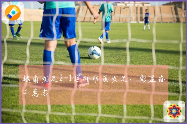 越南女足2-1逆转印度女足，彰显奋斗意志