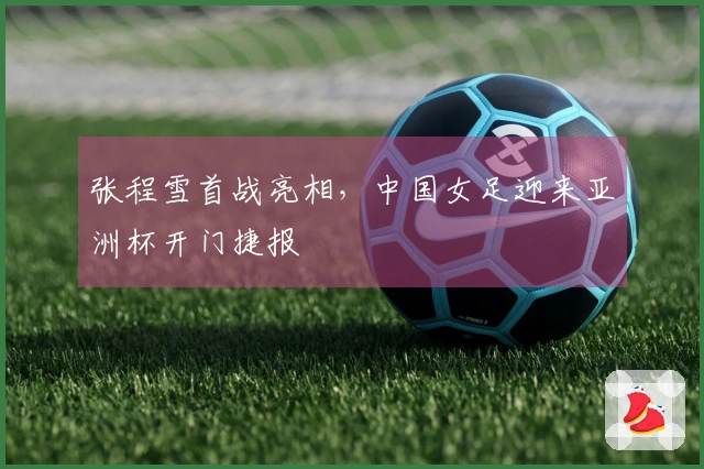 张程雪首战亮相，中国女足迎来亚洲杯开门捷报