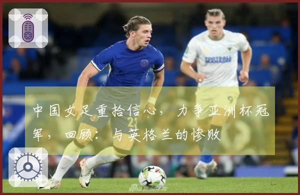 中国女足重拾信心，力争亚洲杯冠军，回顾：与英格兰的惨败
