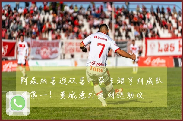 阿森纳喜迎双喜，萨卡超亨利成队史第一！曼城意外失利送助攻