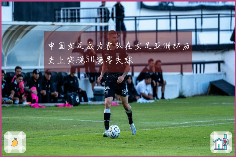 中国女足成为首队在女足亚洲杯历史上实现50场零失球