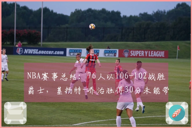 NBA赛事总结：76人以106-102战胜爵士，基扬特-乔治独得30分未能带队胜利