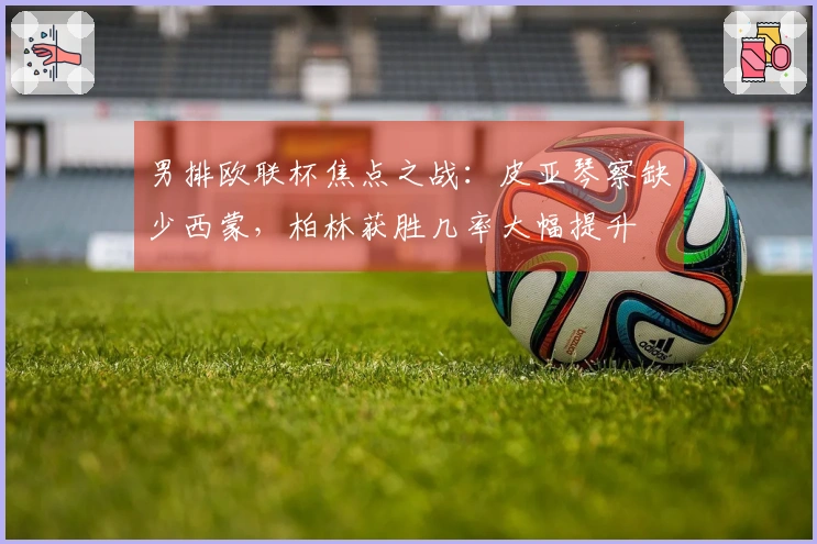 男排欧联杯焦点之战：皮亚琴察缺少西蒙，柏林获胜几率大幅提升