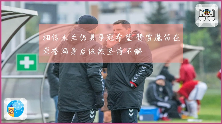 相信米兰仍具争冠希望 赞赏魔笛在荣誉满身后依然坚持不懈
